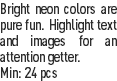 Bright neon colors are pure fun. Highlight text and images for an attention getter.
Min: 24 pcs